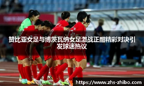 赞比亚女足与博茨瓦纳女足激战正酣精彩对决引发球迷热议