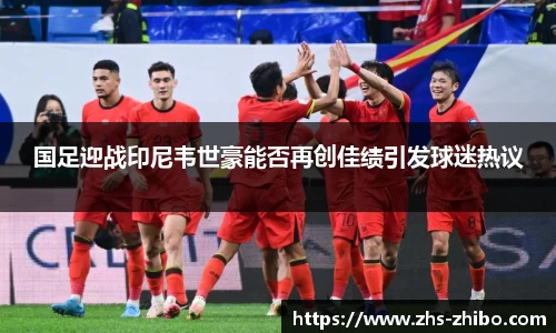 国足迎战印尼韦世豪能否再创佳绩引发球迷热议