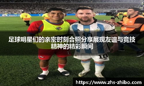 足球明星们的亲密时刻合照分享展现友谊与竞技精神的精彩瞬间